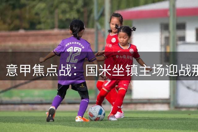 意甲焦点战：国米坐镇主场迎战那不勒斯，双方主力尽出